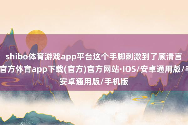 shibo体育游戏app平台这个手脚刺激到了顾清言-世博官方体育app下载(官方)官方网站·IOS/安卓通用版/手机版