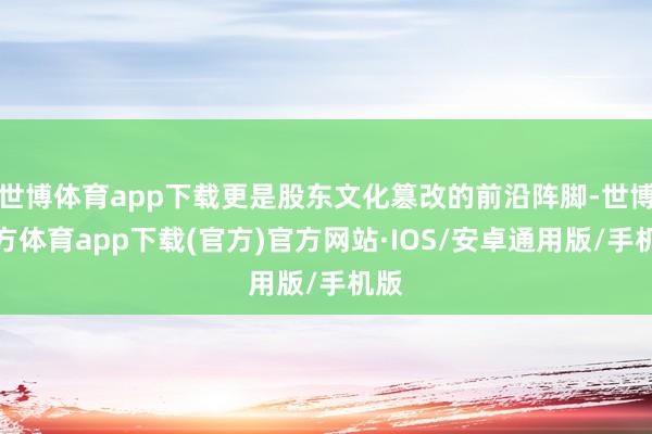 世博体育app下载更是股东文化篡改的前沿阵脚-世博官方体育app下载(官方)官方网站·IOS/安卓通用版/手机版