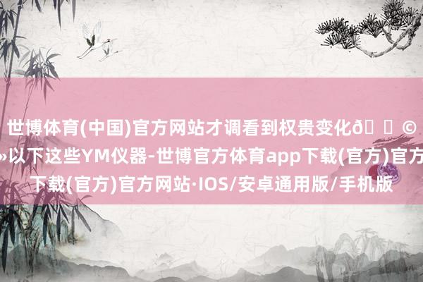 世博体育(中国)官方网站才调看到权贵变化👩🏽👩🏻以下这些YM仪器-世博官方体育app下载(官方)官方网站·IOS/安卓通用版/手机版