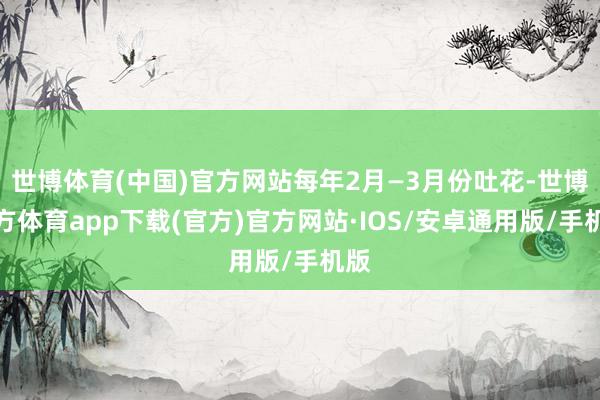 世博体育(中国)官方网站每年2月—3月份吐花-世博官方体育app下载(官方)官方网站·IOS/安卓通用版/手机版