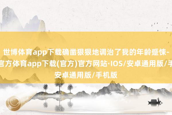 世博体育app下载确凿狠狠地调治了我的年龄蹙悚-世博官方体育app下载(官方)官方网站·IOS/安卓通用版/手机版