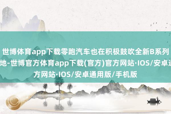 世博体育app下载零跑汽车也在积极鼓吹全新B系列车型的量产落地-世博官方体育app下载(官方)官方网站·IOS/安卓通用版/手机版