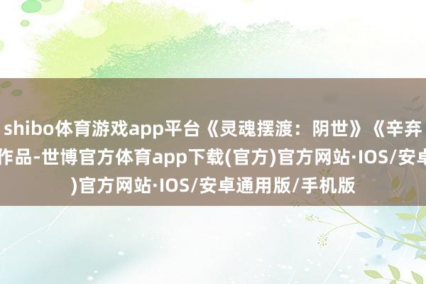 shibo体育游戏app平台《灵魂摆渡：阴世》《辛弃疾 1162》这些作品-世博官方体育app下载(官方)官方网站·IOS/安卓通用版/手机版