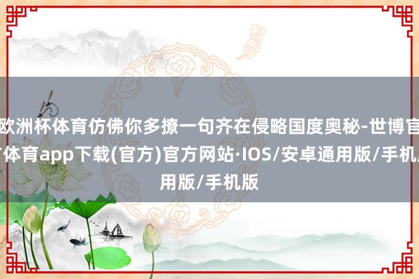 欧洲杯体育仿佛你多撩一句齐在侵略国度奥秘-世博官方体育app下载(官方)官方网站·IOS/安卓通用版/手机版