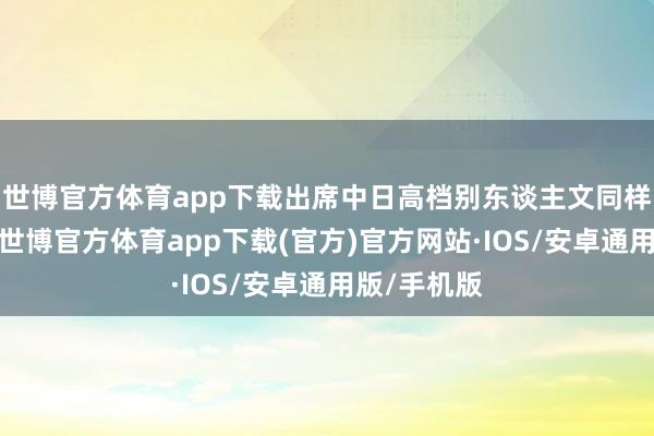 世博官方体育app下载出席中日高档别东谈主文同样对话会议-世博官方体育app下载(官方)官方网站·IOS/安卓通用版/手机版