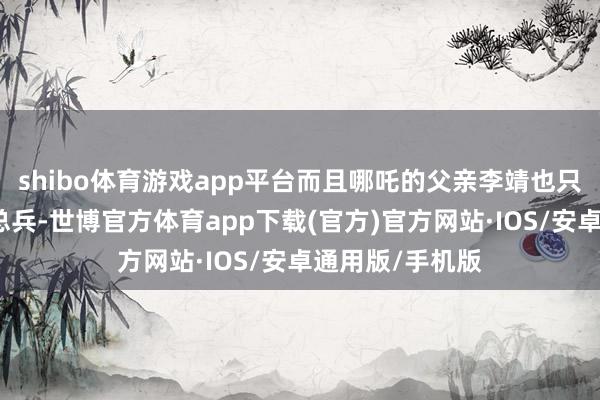 shibo体育游戏app平台而且哪吒的父亲李靖也只是是陈塘关的总兵-世博官方体育app下载(官方)官方网站·IOS/安卓通用版/手机版