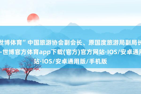 世博体育”中国旅游协会副会长、原国度旅游局副局长杜一力暗意-世博官方体育app下载(官方)官方网站·IOS/安卓通用版/手机版