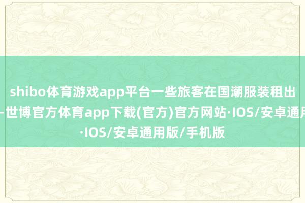 shibo体育游戏app平台一些旅客在国潮服装租出区停驻脚步-世博官方体育app下载(官方)官方网站·IOS/安卓通用版/手机版