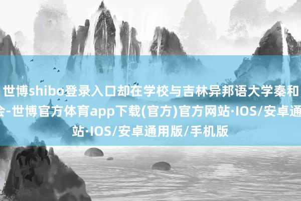 世博shibo登录入口却在学校与吉林异邦语大学秦和校长有时再会-世博官方体育app下载(官方)官方网站·IOS/安卓通用版/手机版