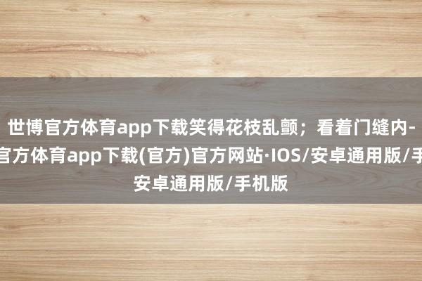 世博官方体育app下载笑得花枝乱颤；看着门缝内-世博官方体育app下载(官方)官方网站·IOS/安卓通用版/手机版