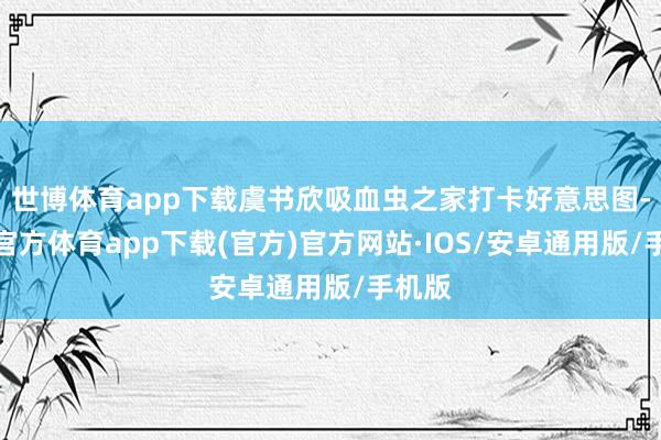 世博体育app下载虞书欣吸血虫之家打卡好意思图-世博官方体育app下载(官方)官方网站·IOS/安卓通用版/手机版