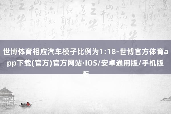世博体育相应汽车模子比例为1:18-世博官方体育app下载(官方)官方网站·IOS/安卓通用版/手机版