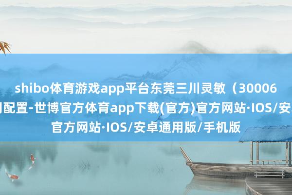 shibo体育游戏app平台东莞三川灵敏（300066）水务有限公司配置-世博官方体育app下载(官方)官方网站·IOS/安卓通用版/手机版