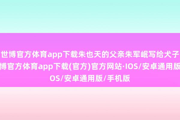 世博官方体育app下载朱也天的父亲朱军岷写给犬子的信-世博官方体育app下载(官方)官方网站·IOS/安卓通用版/手机版