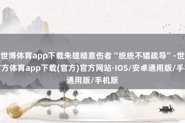 世博体育app下载朱雄暗意伤者“统统不错疏导”-世博官方体育app下载(官方)官方网站·IOS/安卓通用版/手机版
