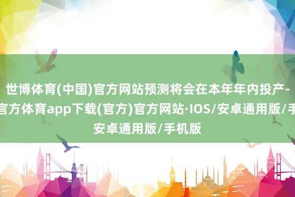 世博体育(中国)官方网站预测将会在本年年内投产-世博官方体育app下载(官方)官方网站·IOS/安卓通用版/手机版