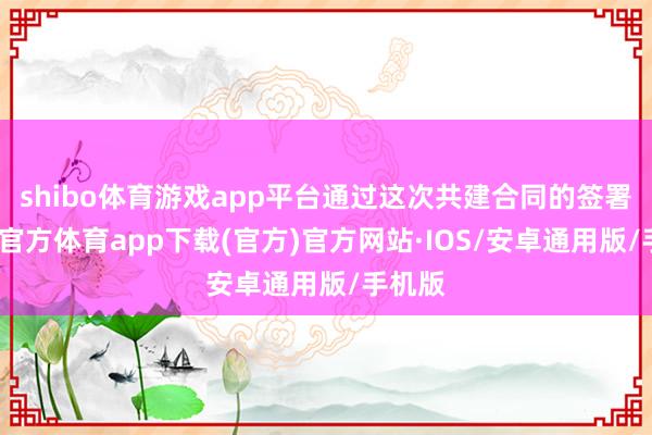 shibo体育游戏app平台通过这次共建合同的签署-世博官方体育app下载(官方)官方网站·IOS/安卓通用版/手机版