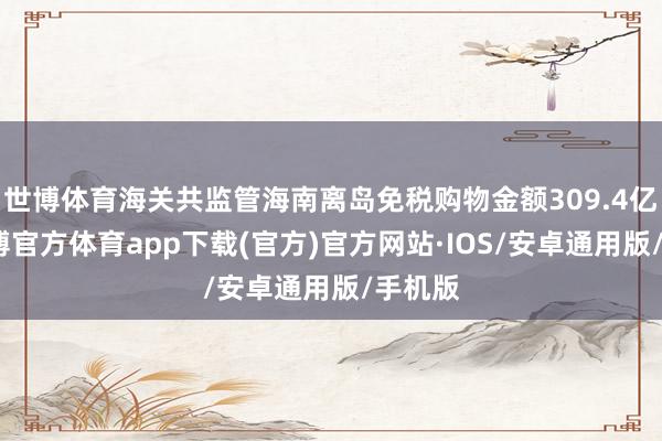世博体育海关共监管海南离岛免税购物金额309.4亿元-世博官方体育app下载(官方)官方网站·IOS/安卓通用版/手机版