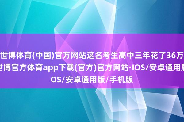 世博体育(中国)官方网站这名考生高中三年花了36万去补习-世博官方体育app下载(官方)官方网站·IOS/安卓通用版/手机版