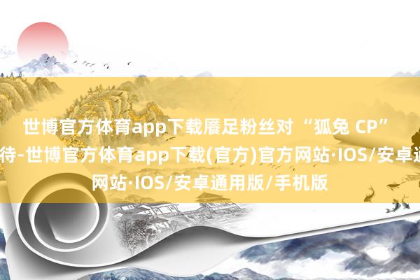 世博官方体育app下载餍足粉丝对 “狐兔 CP” 更进一步的期待-世博官方体育app下载(官方)官方网站·IOS/安卓通用版/手机版