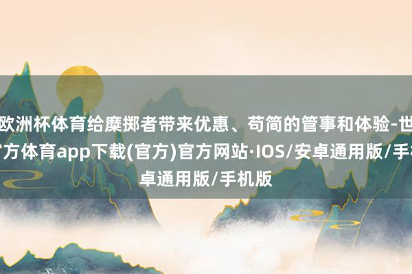 欧洲杯体育给糜掷者带来优惠、苟简的管事和体验-世博官方体育app下载(官方)官方网站·IOS/安卓通用版/手机版