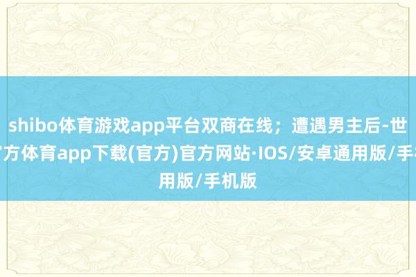 shibo体育游戏app平台双商在线；遭遇男主后-世博官方体育app下载(官方)官方网站·IOS/安卓通用版/手机版