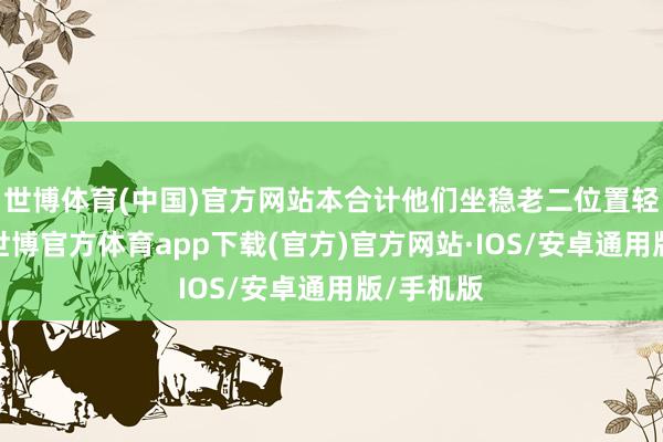 世博体育(中国)官方网站本合计他们坐稳老二位置轻狂妄松-世博官方体育app下载(官方)官方网站·IOS/安卓通用版/手机版
