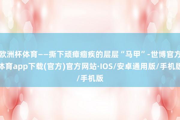 欧洲杯体育——撕下顽瘴痼疾的层层“马甲”-世博官方体育app下载(官方)官方网站·IOS/安卓通用版/手机版