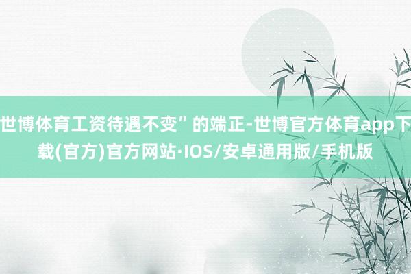世博体育工资待遇不变”的端正-世博官方体育app下载(官方)官方网站·IOS/安卓通用版/手机版