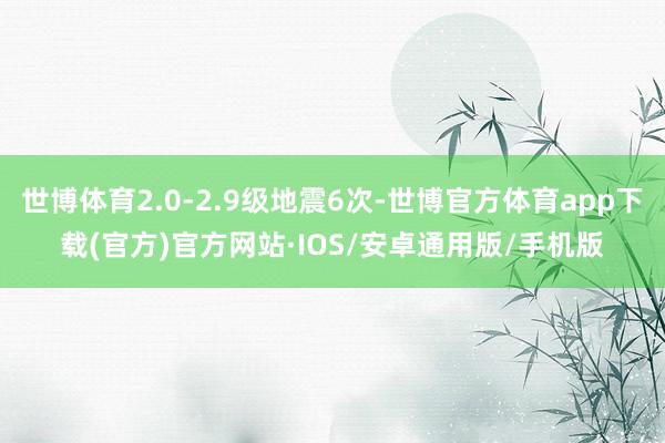 世博体育2.0-2.9级地震6次-世博官方体育app下载(官方)官方网站·IOS/安卓通用版/手机版