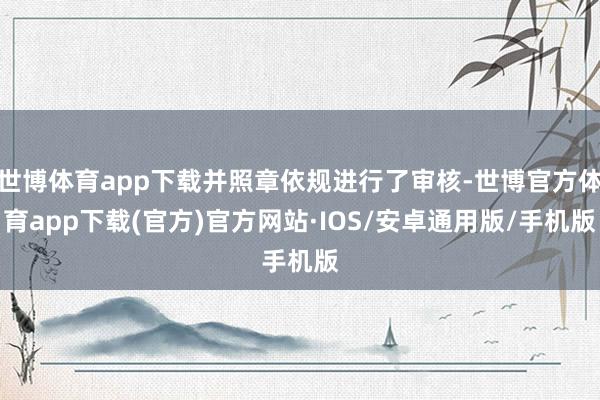 世博体育app下载并照章依规进行了审核-世博官方体育app下载(官方)官方网站·IOS/安卓通用版/手机版