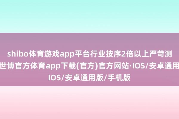 shibo体育游戏app平台行业按序2倍以上严苛测历久测试-世博官方体育app下载(官方)官方网站·IOS/安卓通用版/手机版