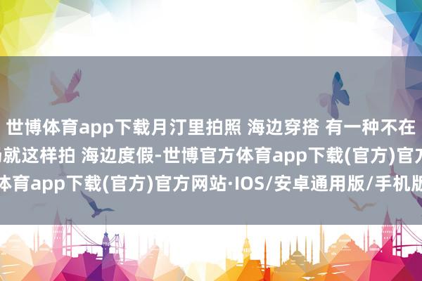 世博体育app下载月汀里拍照 海边穿搭 有一种不在国内的好意思 旅游转场就这样拍 海边度假-世博官方体育app下载(官方)官方网站·IOS/安卓通用版/手机版