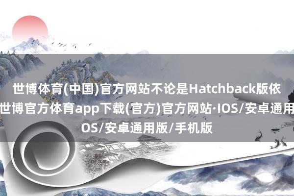 世博体育(中国)官方网站不论是Hatchback版依然三厢版-世博官方体育app下载(官方)官方网站·IOS/安卓通用版/手机版