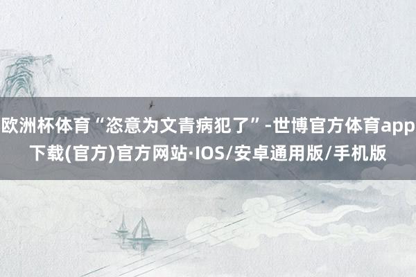 欧洲杯体育“恣意为文青病犯了”-世博官方体育app下载(官方)官方网站·IOS/安卓通用版/手机版