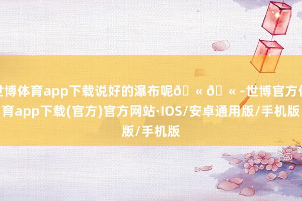 世博体育app下载说好的瀑布呢🫠🫠-世博官方体育app下载(官方)官方网站·IOS/安卓通用版/手机版