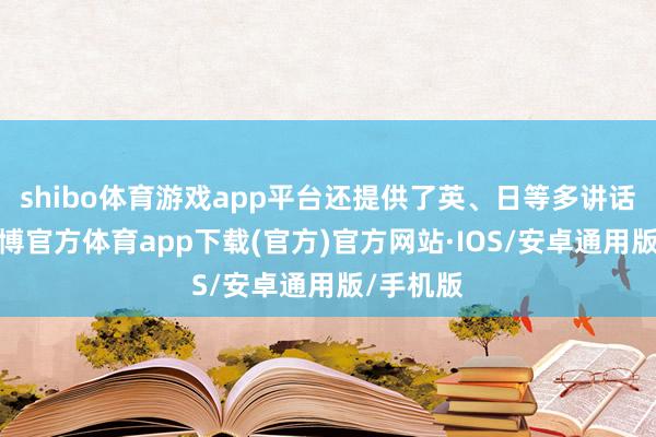 shibo体育游戏app平台还提供了英、日等多讲话版块-世博官方体育app下载(官方)官方网站·IOS/安卓通用版/手机版