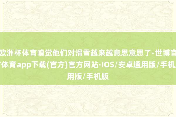 欧洲杯体育嗅觉他们对滑雪越来越意思意思了-世博官方体育app下载(官方)官方网站·IOS/安卓通用版/手机版