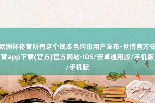 欧洲杯体育所有这个词本色均由用户发布-世博官方体育app下载(官方)官方网站·IOS/安卓通用版/手机版