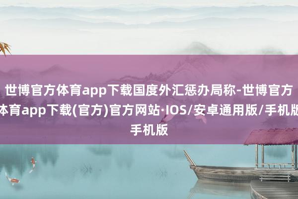 世博官方体育app下载　　国度外汇惩办局称-世博官方体育app下载(官方)官方网站·IOS/安卓通用版/手机版