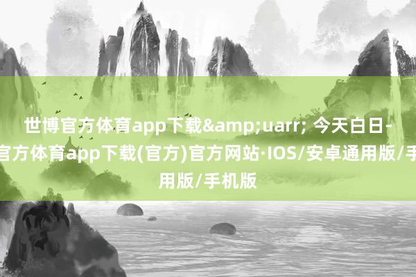 世博官方体育app下载&uarr; 今天白日-世博官方体育app下载(官方)官方网站·IOS/安卓通用版/手机版