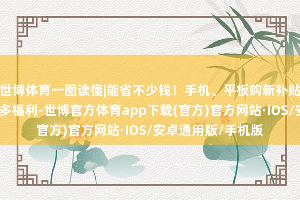 世博体育一图读懂|能省不少钱！手机、平板购新补贴尺度来了，还有更多福利-世博官方体育app下载(官方)官方网站·IOS/安卓通用版/手机版