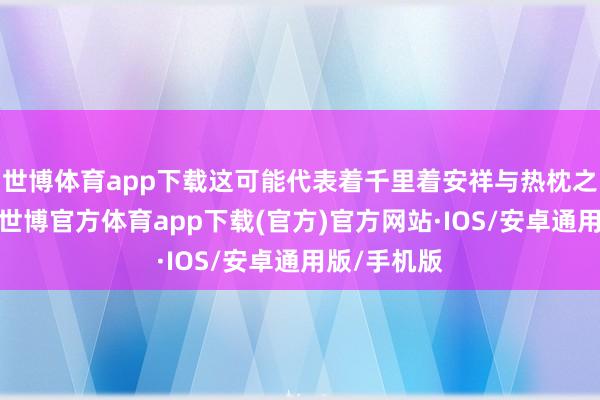世博体育app下载这可能代表着千里着安祥与热枕之间的拉扯-世博官方体育app下载(官方)官方网站·IOS/安卓通用版/手机版