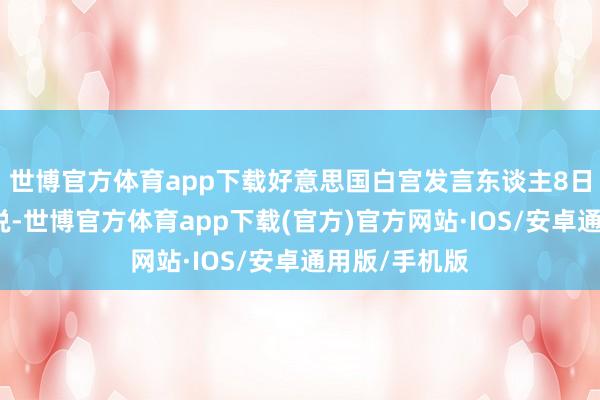 世博官方体育app下载好意思国白宫发言东谈主8日晚发表声明说-世博官方体育app下载(官方)官方网站·IOS/安卓通用版/手机版