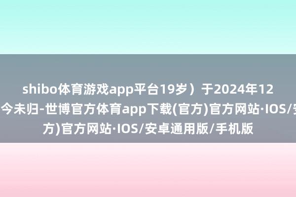 shibo体育游戏app平台19岁）于2024年12月31日离校出走于今未归-世博官方体育app下载(官方)官方网站·IOS/安卓通用版/手机版