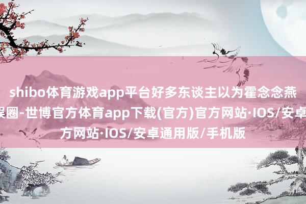 shibo体育游戏app平台好多东谈主以为霍念念燕仍是退出了文娱圈-世博官方体育app下载(官方)官方网站·IOS/安卓通用版/手机版