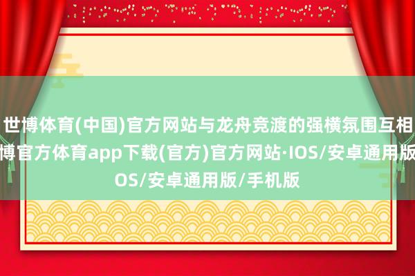 世博体育(中国)官方网站与龙舟竞渡的强横氛围互相衬托-世博官方体育app下载(官方)官方网站·IOS/安卓通用版/手机版