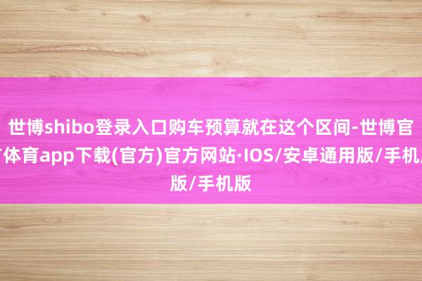 世博shibo登录入口购车预算就在这个区间-世博官方体育app下载(官方)官方网站·IOS/安卓通用版/手机版