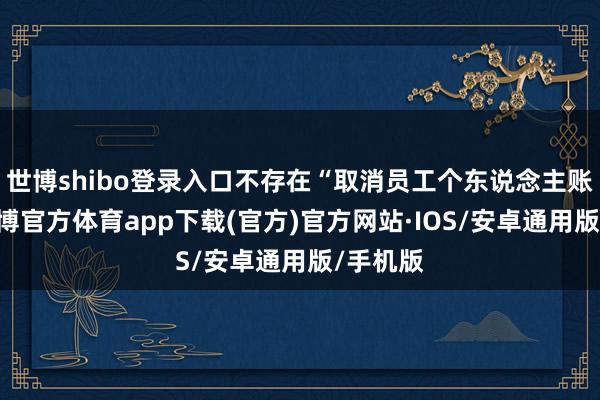 世博shibo登录入口不存在“取消员工个东说念主账户”-世博官方体育app下载(官方)官方网站·IOS/安卓通用版/手机版
