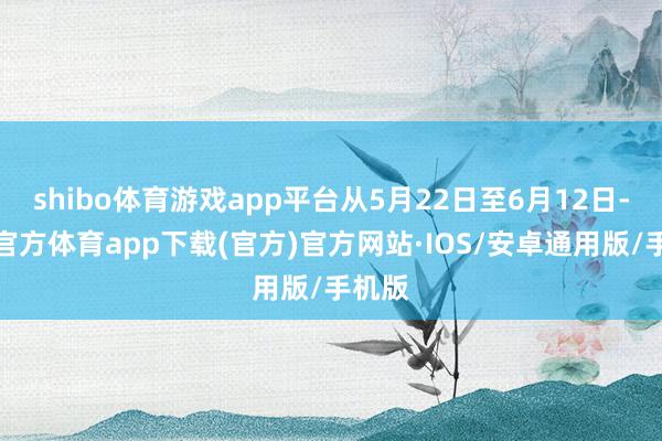 shibo体育游戏app平台从5月22日至6月12日-世博官方体育app下载(官方)官方网站·IOS/安卓通用版/手机版